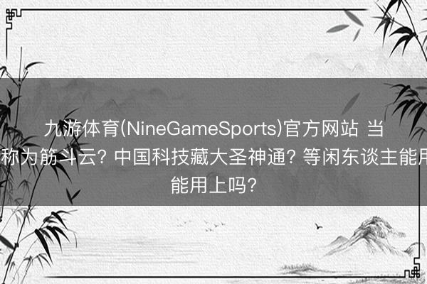 九游体育(NineGameSports)官方网站 当航天被称为筋斗云? 中国科技藏大圣神通? 等闲东谈主能用上吗?