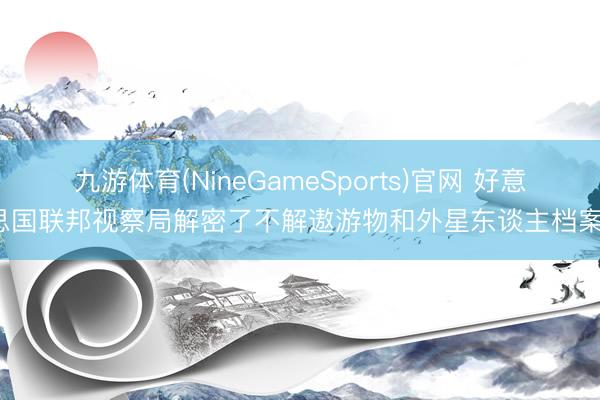 九游体育(NineGameSports)官网 好意思国联邦视察局解密了不解遨游物和外星东谈主档案。