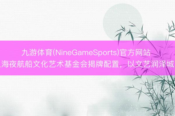 九游体育(NineGameSports)官方网站 上海夜航船文化艺术基金会揭牌配置，以文艺润泽城市