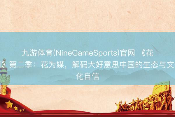 九游体育(NineGameSports)官网 《花开中国》第二季：花为媒，解码大好意思中国的生态与文化自信