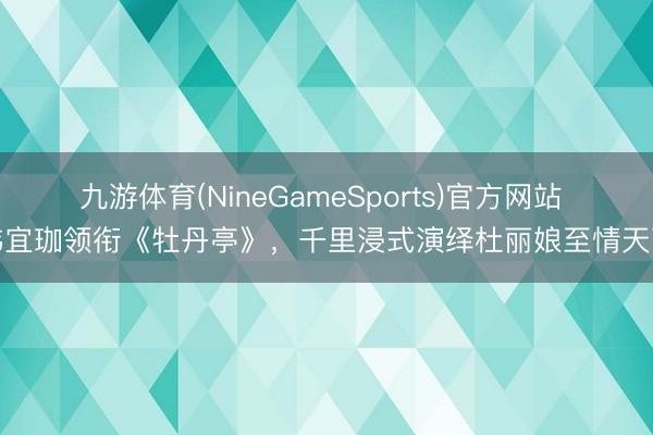 九游体育(NineGameSports)官方网站 韩宜珈领衔《牡丹亭》，千里浸式演绎杜丽娘至情天下