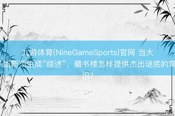 九游体育(NineGameSports)官网 当大模子能斯须生成“综述”，藏书楼怎样提供杰出谜底的常识？