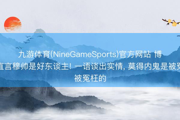 九游体育(NineGameSports)官方网站 博格巴直言穆帅是好东谈主! 一语谈出实情， 莫得内鬼是被冤枉的