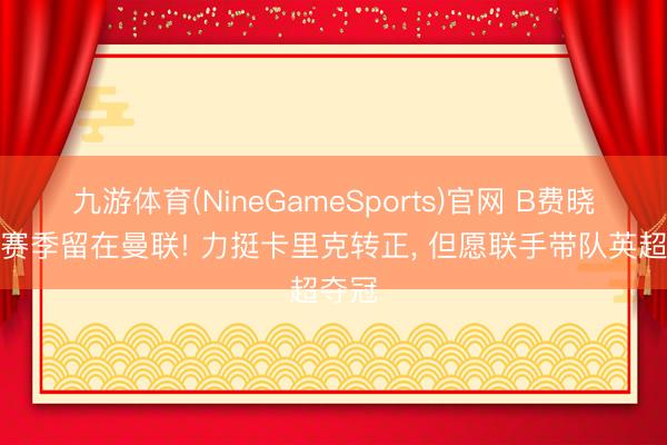 九游体育(NineGameSports)官网 B费晓示下赛季留在曼联! 力挺卡里克转正， 但愿联手带队英超夺冠