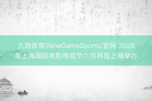 九游体育(NineGameSports)官网 2026年上海国际电影电视节六月将在上海举办
