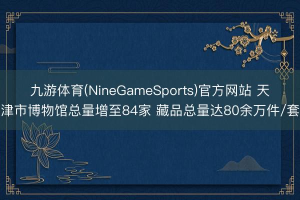 九游体育(NineGameSports)官方网站 天津市博物馆总量增至84家 藏品总量达80余万件/套