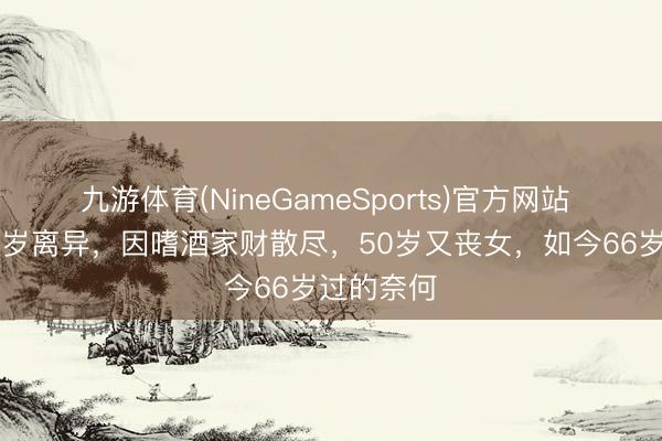 九游体育(NineGameSports)官方网站 腾格尔35岁离异，因嗜酒家财散尽，50岁又丧女，如今66岁过的奈何