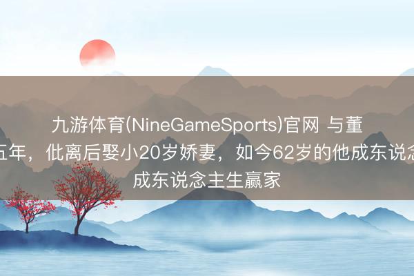 九游体育(NineGameSports)官网 与董卿同居过五年，仳离后娶小20岁娇妻，如今62岁的他成东说念主生赢家
