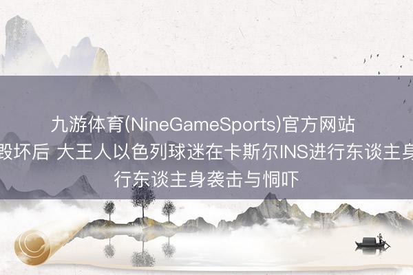 九游体育(NineGameSports)官方网站 与阿夫迪亚毁坏后 大王人以色列球迷在卡斯尔INS进行东谈主身袭击与恫吓