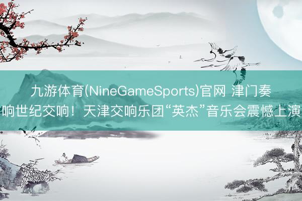 九游体育(NineGameSports)官网 津门奏响世纪交响！天津交响乐团“英杰”音乐会震憾上演