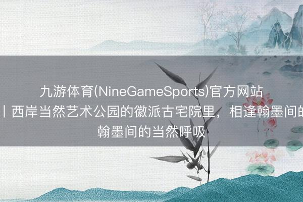 九游体育(NineGameSports)官方网站 魔齐看展丨西岸当然艺术公园的徽派古宅院里，相逢翰墨间的当然呼吸