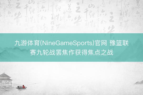 九游体育(NineGameSports)官网 豫篮联赛九轮战罢焦作获得焦点之战