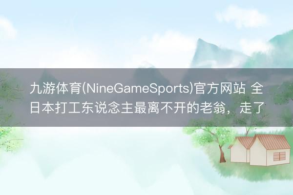 九游体育(NineGameSports)官方网站 全日本打工东说念主最离不开的老翁，走了