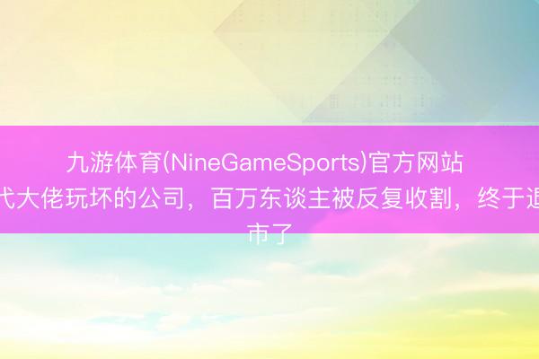 九游体育(NineGameSports)官方网站 被四代大佬玩坏的公司，百万东谈主被反复收割，终于退市了