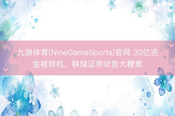 九游体育(NineGameSports)官网 30亿资金被转机，联储证券状告大鞭策