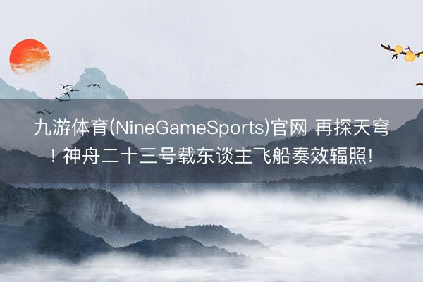 九游体育(NineGameSports)官网 再探天穹! 神舟二十三号载东谈主飞船奏效辐照!