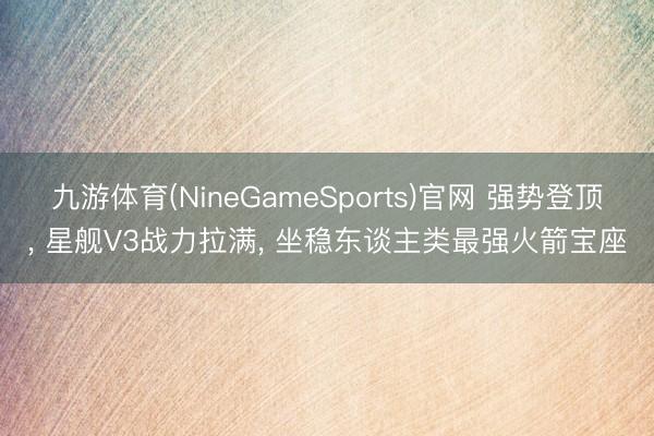 九游体育(NineGameSports)官网 强势登顶， 星舰V3战力拉满， 坐稳东谈主类最强火箭宝座