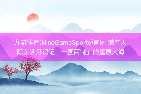 九游体育(NineGameSports)官网 港产天际东谈见识证「一国两制」的星辰大海