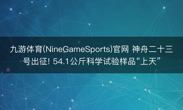 九游体育(NineGameSports)官网 神舟二十三号出征! 54.1公斤科学试验样品“上天”