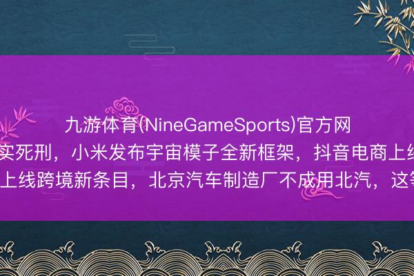 九游体育(NineGameSports)官方网站 三体公司回话许垚被现实死刑，小米发布宇宙模子全新框架，抖音电商上线跨境新条目，北京汽车制造厂不成用北汽，这等至今天的其他大新闻！