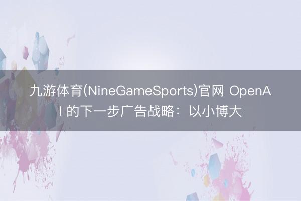 九游体育(NineGameSports)官网 OpenAI 的下⼀步⼴告战略：以⼩博⼤