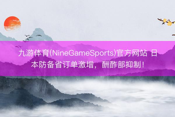 九游体育(NineGameSports)官方网站 日本防备省订单激增，酬酢部抑制！