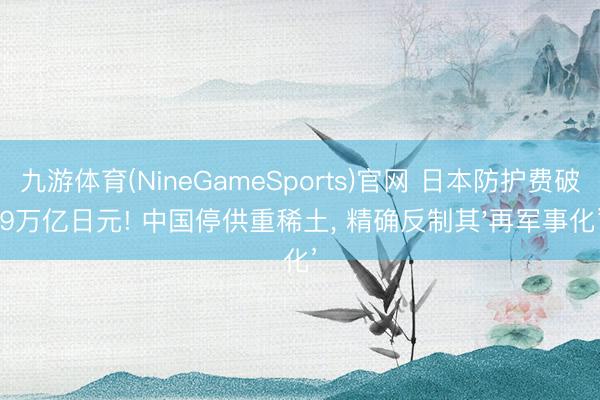 九游体育(NineGameSports)官网 日本防护费破9万亿日元! 中国停供重稀土， 精确反制其'再军事化’