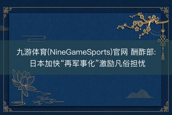 九游体育(NineGameSports)官网 酬酢部: 日本加快“再军事化”激励凡俗担忧