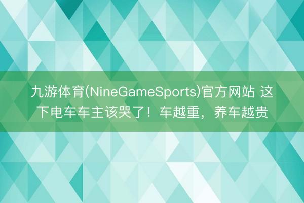 九游体育(NineGameSports)官方网站 这下电车车主该哭了！车越重，养车越贵