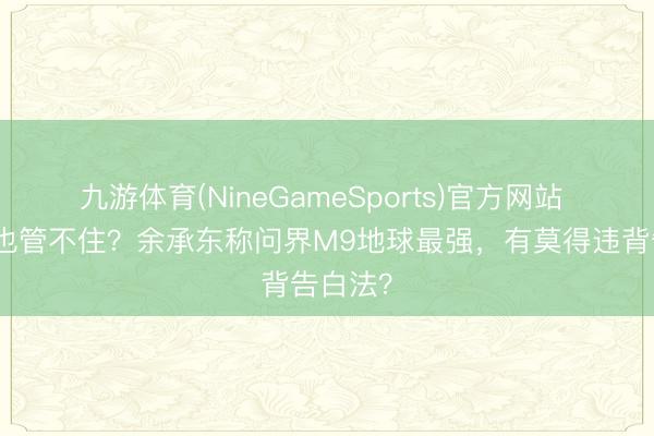 九游体育(NineGameSports)官方网站 告白法也管不住？余承东称问界M9地球最强，有莫得违背告白法？