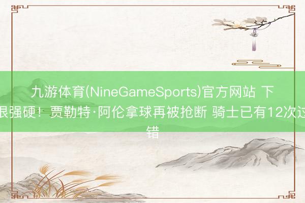 九游体育(NineGameSports)官方网站 下手很强硬！贾勒特·阿伦拿球再被抢断 骑士已有12次过错