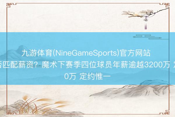 九游体育(NineGameSports)官方网站 得益能否匹配薪资？魔术下赛季四位球员年薪逾越3200万 定约惟一