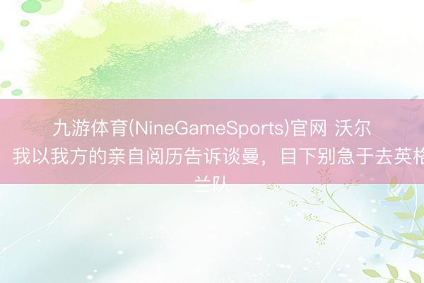 九游体育(NineGameSports)官网 沃尔科特:我以我方的亲自阅历告诉谈曼,目下别急于去英格兰队