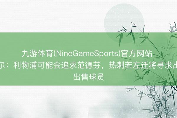 九游体育(NineGameSports)官方网站 麦卡蒂尔:利物浦可能会追求范德芬,热刺若左迁将寻求出售球员
